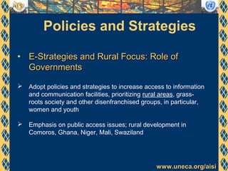 www.uneca.org/aisiwww.uneca.org/aisi
Policies and Strategies
• E-Strategies and Rural Focus: Role ofE-Strategies and Rural Focus: Role of
GovernmentsGovernments
 Adopt policies and strategies to increase access to information
and communication facilities, prioritizing rural areas, grass-
roots society and other disenfranchised groups, in particular,
women and youth
 Emphasis on public access issues; rural development in
Comoros, Ghana, Niger, Mali, Swaziland
 