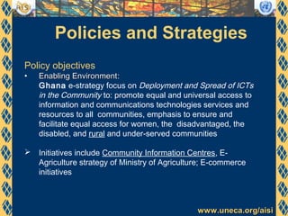 www.uneca.org/aisiwww.uneca.org/aisi
Policies and Strategies
Policy objectives
• Enabling EnvironmentEnabling Environment:
Ghana e-strategy focus on Deployment and Spread of ICTs
in the Community to: promote equal and universal access to
information and communications technologies services and
resources to all communities, emphasis to ensure and
facilitate equal access for women, the disadvantaged, the
disabled, and rural and under-served communities
 Initiatives include Community Information Centres, E-
Agriculture strategy of Ministry of Agriculture; E-commerce
initiatives
 