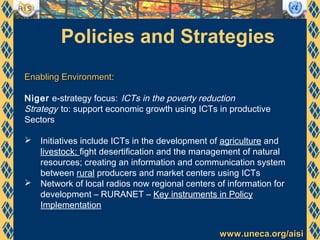www.uneca.org/aisiwww.uneca.org/aisi
Policies and Strategies
Enabling EnvironmentEnabling Environment:
Niger e-strategy focus: ICTs in the poverty reduction
Strategy to: support economic growth using ICTs in productive
Sectors
 Initiatives include ICTs in the development of agriculture and
livestock; fight desertification and the management of natural
resources; creating an information and communication system
between rural producers and market centers using ICTs
 Network of local radios now regional centers of information for
development – RURANET – Key instruments in Policy
Implementation
 