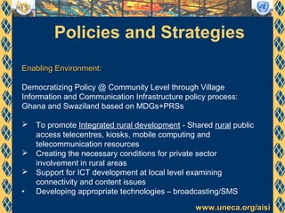 www.uneca.org/aisiwww.uneca.org/aisi
Policies and Strategies
Enabling EnvironmentEnabling Environment:
Democratizing Policy @ Community Level through Village
Information and Communication Infrastructure policy process:
Ghana and Swaziland based on MDGs+PRSs
 To promote Integrated rural development - Shared rural public
access telecentres, kiosks, mobile computing and
telecommunication resources
 Creating the necessary conditions for private sector
involvement in rural areas
 Support for ICT development at local level examining
connectivity and content issues
• Developing appropriate technologies – broadcasting/SMS
 