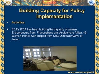www.uneca.org/aisiwww.uneca.org/aisi
Building Capacity for PolicyBuilding Capacity for Policy
ImplementationImplementation
• ActivitiesActivities
 ECA’s ITCA has been building the capacity of women
Entrepreneurs from Francophone and Anglophone Africa. 45
Women trained with support from CISCO/InfoDev/Govt. of
Japan
 