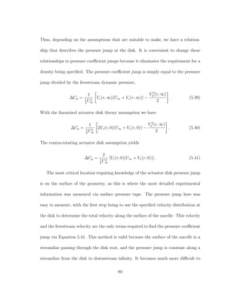 Thus, depending on the assumptions that are suitable to make, we have a relation-
ship that describes the pressure jump at the disk. It is convenient to change these
relationships to pressure coeﬃcient jumps because it eliminates the requirement for a
density being speciﬁed. The pressure coeﬃcient jump is simply equal to the pressure
jump divided by the freestream dynamic pressure,
∆Cp =
1
1
2
U2
∞
Vz(r, ∞)(U∞ + Vz(r, ∞)) −
V 2
φ (r, ∞)
2
. (5.39)
With the linearized actuator disk theory assumption we have
∆Cp =
1
1
2
U2
∞
2Vz(r, 0)(U∞ + Vz(r, 0)) −
V 2
φ (r, ∞)
2
. (5.40)
The contra-rotating actuator disk assumption yields
∆Cp =
2
1
2
U2
∞
[Vz(r, 0)(U∞ + Vz(r, 0))] . (5.41)
The most critical location requiring knowledge of the actuator disk pressure jump
is on the surface of the geometry, as this is where the most detailed experimental
information was measured via surface pressure taps. The pressure jump here was
easy to measure, with the ﬁrst step being to use the speciﬁed velocity distribution at
the disk to determine the total velocity along the surface of the nacelle. This velocity
and the freestream velocity are the only terms required to ﬁnd the pressure coeﬃcient
jump via Equation 5.41. This method is valid because the surface of the nacelle is a
streamline passing through the disk root, and the pressure jump is constant along a
streamline from the disk to downstream inﬁnity. It becomes much more diﬃcult to
80
 