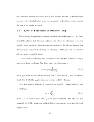 use this simple assumption when a wing is also involved, because the wing occupies
an entire series of radial values inside the streamtube, rather than just one point at
the root as the nacelle alone did.
5.3.1 Eﬀect of Eﬃciencies on Pressure Jump
Unfortunately, the pressure coeﬃcient jump described in Equation 5.41 is a func-
tion of the actuator disk eﬃciency, and in no way reﬂects the eﬃciencies of the real
propeller being simulated. To achieve correct magnitudes, the inherent actuator disk
eﬃciency must be removed, returning the eﬃciency to 100%, and then the propeller
eﬃciency must be applied instead.
The actuator disk eﬃciency can be calculated with relative accuracy as only a
function of thrust coeﬃcient. Von Mises states the relationship is
ηAD =
2
1 +
√
1 + CT
, (5.42)
where ηAD is the eﬃciency of the actuator disk.53
Thus, the ∆Cp term from Equa-
tion 5.40 is divided by ηAD to return the solution to 100% eﬃciency.
Next, the propeller eﬃciency is calculated and applied. Propeller eﬃciency can
be written as
ηP = J
CT
Cp
, (5.43)
where J is the advance ratio, and Cp is the power coeﬃcient. The ∆Cp that was
previously divided by ηAD is now multiplied by ηP to achieve correct scaling for a real
propeller case.
81
 
