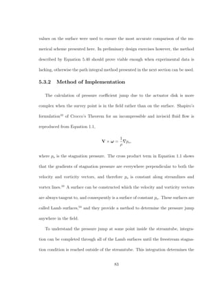 values on the surface were used to ensure the most accurate comparison of the nu-
merical scheme presented here. In preliminary design exercises however, the method
described by Equation 5.40 should prove viable enough when experimental data is
lacking, otherwise the path integral method presented in the next section can be used.
5.3.2 Method of Implementation
The calculation of pressure coeﬃcient jump due to the actuator disk is more
complex when the survey point is in the ﬁeld rather than on the surface. Shapiro’s
formulation10
of Crocco’s Theorem for an incompressible and inviscid ﬂuid ﬂow is
reproduced from Equation 1.1,
V × ω =
1
ρ
po,
where po is the stagnation pressure. The cross product term in Equation 1.1 shows
that the gradients of stagnation pressure are everywhere perpendicular to both the
velocity and vorticity vectors, and therefore po is constant along streamlines and
vortex lines.10
A surface can be constructed which the velocity and vorticity vectors
are always tangent to, and consequently is a surface of constant po. These surfaces are
called Lamb surfaces,54
and they provide a method to determine the pressure jump
anywhere in the ﬁeld.
To understand the pressure jump at some point inside the streamtube, integra-
tion can be completed through all of the Lamb surfaces until the freestream stagna-
tion condition is reached outside of the streamtube. This integration determines the
83
 