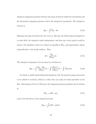 change in stagnation pressure between the point of interest inside the streamtube and
the freestream stagnation pressure where the integral is terminated. The integral is
written as
∆po = po · ds, (5.44)
following the path described the the vector s. Because the ﬁeld being investigated is
a scalar ﬁeld, the integral is path independent, and thus any vector path s could be
chosen. For simplicity, select s to always be parallel to po, and equivalently, always
perpendicular to the Lamb surfaces. Thus
ds =
po
|| po||
ds. (5.45)
The integral in Equation 5.44 can then be rewritten as
∆po =
po · po
|| po||
ds =
|| po||2
|| po||
ds = || po||ds. (5.46)
To obtain a useful relationship from Equation 5.46, the pressure jump term needs
to be related to vorticity, which is a value that can easily be found anywhere in the
ﬂow. Returning to Crocco’s Theorem, the stagnation pressure gradient can be written
as
po = ρ(V × ω), (5.47)
and so the ﬁnal form of the integral becomes
∆po = ρ||V × ω||ds. (5.48)
84
 