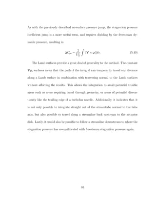 As with the previously described on-surface pressure jump, the stagnation pressure
coeﬃcient jump is a more useful term, and requires dividing by the freestream dy-
namic pressure, resulting in
∆Cpo =
2
U2
∞
||V × ω||ds. (5.49)
The Lamb surfaces provide a great deal of generality to the method. The constant
po surfaces mean that the path of the integral can temporarily travel any distance
along a Lamb surface in combination with traversing normal to the Lamb surfaces
without aﬀecting the results. This allows the integration to avoid potential trouble
areas such as areas requiring travel through geometry, or areas of potential discon-
tinuity like the trailing edge of a turbofan nacelle. Additionally, it indicates that it
is not only possible to integrate straight out of the streamtube normal to the tube
axis, but also possible to travel along a streamline back upstream to the actuator
disk. Lastly, it would also be possible to follow a streamline downstream to where the
stagnation pressure has re-equilibrated with freestream stagnation pressure again.
85
 