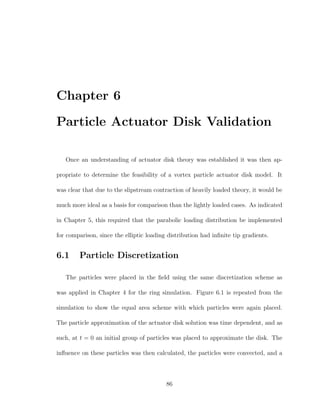 Chapter 6
Particle Actuator Disk Validation
Once an understanding of actuator disk theory was established it was then ap-
propriate to determine the feasibility of a vortex particle actuator disk model. It
was clear that due to the slipstream contraction of heavily loaded theory, it would be
much more ideal as a basis for comparison than the lightly loaded cases. As indicated
in Chapter 5, this required that the parabolic loading distribution be implemented
for comparison, since the elliptic loading distribution had inﬁnite tip gradients.
6.1 Particle Discretization
The particles were placed in the ﬁeld using the same discretization scheme as
was applied in Chapter 4 for the ring simulation. Figure 6.1 is repeated from the
simulation to show the equal area scheme with which particles were again placed.
The particle approximation of the actuator disk solution was time dependent, and as
such, at t = 0 an initial group of particles was placed to approximate the disk. The
inﬂuence on these particles was then calculated, the particles were convected, and a
86
 