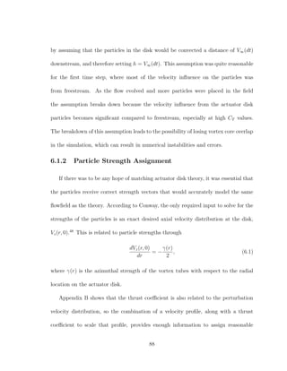by assuming that the particles in the disk would be convected a distance of V∞(dt)
downstream, and therefore setting h = V∞(dt). This assumption was quite reasonable
for the ﬁrst time step, where most of the velocity inﬂuence on the particles was
from freestream. As the ﬂow evolved and more particles were placed in the ﬁeld
the assumption breaks down because the velocity inﬂuence from the actuator disk
particles becomes signiﬁcant compared to freestream, especially at high CT values.
The breakdown of this assumption leads to the possibility of losing vortex core overlap
in the simulation, which can result in numerical instabilities and errors.
6.1.2 Particle Strength Assignment
If there was to be any hope of matching actuator disk theory, it was essential that
the particles receive correct strength vectors that would accurately model the same
ﬂowﬁeld as the theory. According to Conway, the only required input to solve for the
strengths of the particles is an exact desired axial velocity distribution at the disk,
Vz(r, 0).48
This is related to particle strengths through
dVz(r, 0)
dr
= −
γ(r)
2
, (6.1)
where γ(r) is the azimuthal strength of the vortex tubes with respect to the radial
location on the actuator disk.
Appendix B shows that the thrust coeﬃcient is also related to the perturbation
velocity distribution, so the combination of a velocity proﬁle, along with a thrust
coeﬃcient to scale that proﬁle, provides enough information to assign reasonable
88
 