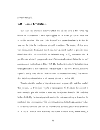 particle strengths.
6.2 Time Evolution
The same time evolution framework that was initially used in the vortex ring
simulation in Subsection 3.5 was again applied to the vortex particle actuator disk
in double precision. The third order Runge-Kutta solver described in Section 4.4
was used for both the position and strength evolutions. The number of time steps
was automatically determined based on a user speciﬁed number of propeller radii
downstream that the wake should be convected using the V∞ convection rule. A
particle wake with roll up appears because of the unsteady nature of the solution, and
an example of this is shown in Figure 6.2. The ﬂowﬁeld is created by instantaneously
turning the actuator disk on from rest to full strength at time zero. As such, to achieve
a pseudo steady state solution the wake must be convected far enough downstream
that its inﬂuence is negligible in all areas of interest in the ﬂowﬁeld.
To determine the number of time steps required to ensure the wake has reached
this distance, the freestream velocity is again applied to determine the amount of
time to convect particles released at time zero the speciﬁed distance. The total time
is then divided by the time step size determined in vortex core sizing to determine the
number of time steps required. This approximation may initially appear conservative,
as the velocity at which particles are convected can be much greater than freestream
in the core of the slipstream, depending on whether lightly or heavily loaded theory is
89
 
