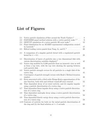 List of Figures
2.1 Vortex particle simulation of ﬂow around the Neath Viaduct.4
. . . . 8
2.2 FASTAERO panel method solution with a vortex particle wake.1,5
. . 9
2.3 GENUVP simulation of a vortex particle 3D rotor wake.6
. . . . . . . 12
2.4 Panel distribution for an AGARD experimental conﬁguration created
by Lotstedt.7
. . . . . . . . . . . . . . . . . . . . . . . . . . . . . . . 17
2.5 Helical trailing vortex panels from Yang, Li, and E..8
. . . . . . . . . 20
3.1 A comparison of a singular particle kernel with a regularized particle
kernel for σ = 0.1. . . . . . . . . . . . . . . . . . . . . . . . . . . . . . 28
4.1 Discretization of layers of particles into a two dimensional disk with
various discretization variables displayed.3
. . . . . . . . . . . . . . . 42
4.2 Vortex ring modeled by 6,480 particles from an isometric view as well
as from a top view, with the top view showing the spacing between
each particle disk. . . . . . . . . . . . . . . . . . . . . . . . . . . . . . 43
4.3 Vortex particle strength vectors for all particles in a single disk of the
vortex ring. . . . . . . . . . . . . . . . . . . . . . . . . . . . . . . . . 45
4.4 Convergence of particle strength vectors with Beale’s Method iteration
number. . . . . . . . . . . . . . . . . . . . . . . . . . . . . . . . . . . 48
4.5 Error associated with a third order Runge-Kutta approximation of the
sine function, both with and without round-oﬀ error removal. . . . . . 52
4.6 Time dependent decay of (a) total vorticity, and (b) angular impulse
using a particle discretization of a vortex ring. . . . . . . . . . . . . . 57
4.7 Time dependent linear impulse decay using a vortex particle discretiza-
tion of a vortex ring. . . . . . . . . . . . . . . . . . . . . . . . . . . . 58
4.8 Time dependent enstrophy decay using a vortex particle discretization
of a vortex ring. . . . . . . . . . . . . . . . . . . . . . . . . . . . . . . 58
4.9 Time dependent kinetic energy decay using a vortex particle discretiza-
tion of a vortex ring. . . . . . . . . . . . . . . . . . . . . . . . . . . . 59
4.10 Contours of vorticity for both (a) the initial particle discretization of
the ring and (b) the ﬁnal solution at t = 5 seconds. . . . . . . . . . . 60
xi
 