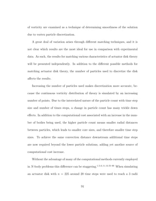 of vorticity are examined as a technique of determining smoothness of the solution
due to vortex particle discretization.
A great deal of variation arises through diﬀerent matching techniques, and it is
not clear which results are the most ideal for use in comparison with experimental
data. As such, the results for matching various characteristics of actuator disk theory
will be presented independently. In addition to the diﬀerent possible methods for
matching actuator disk theory, the number of particles used to discretize the disk
aﬀects the results.
Increasing the number of particles used makes discretization more accurate, be-
cause the continuous vorticity distribution of theory is simulated by an increasing
number of points. Due to the interrelated nature of the particle count with time step
size and number of times steps, a change in particle count has many trickle down
eﬀects. In addition to the computational cost associated with an increase in the num-
ber of bodies being used, the higher particle count means smaller radial distances
between particles, which leads to smaller core sizes, and therefore smaller time step
sizes. To achieve the same convection distance downstream additional time steps
are now required beyond the lower particle solutions, adding yet another source of
computational cost increase.
Without the advantage of many of the computational methods currently employed
in N-body problems this diﬀerence can be staggering.1,5,6,11,13,55–60
When simulating
an actuator disk with n = 225 around 20 time steps were used to reach a 3 radii
91
 