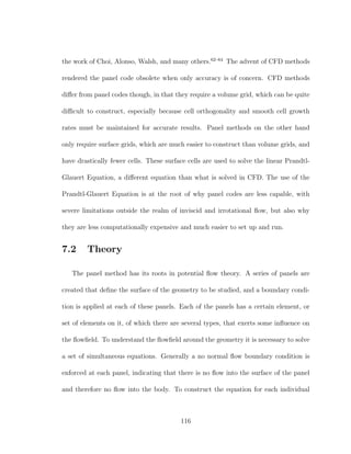 the work of Choi, Alonso, Walsh, and many others.62–64
The advent of CFD methods
rendered the panel code obsolete when only accuracy is of concern. CFD methods
diﬀer from panel codes though, in that they require a volume grid, which can be quite
diﬃcult to construct, especially because cell orthogonality and smooth cell growth
rates must be maintained for accurate results. Panel methods on the other hand
only require surface grids, which are much easier to construct than volume grids, and
have drastically fewer cells. These surface cells are used to solve the linear Prandtl-
Glauert Equation, a diﬀerent equation than what is solved in CFD. The use of the
Prandtl-Glauert Equation is at the root of why panel codes are less capable, with
severe limitations outside the realm of inviscid and irrotational ﬂow, but also why
they are less computationally expensive and much easier to set up and run.
7.2 Theory
The panel method has its roots in potential ﬂow theory. A series of panels are
created that deﬁne the surface of the geometry to be studied, and a boundary condi-
tion is applied at each of these panels. Each of the panels has a certain element, or
set of elements on it, of which there are several types, that exerts some inﬂuence on
the ﬂowﬁeld. To understand the ﬂowﬁeld around the geometry it is necessary to solve
a set of simultaneous equations. Generally a no normal ﬂow boundary condition is
enforced at each panel, indicating that there is no ﬂow into the surface of the panel
and therefore no ﬂow into the body. To construct the equation for each individual
116
 