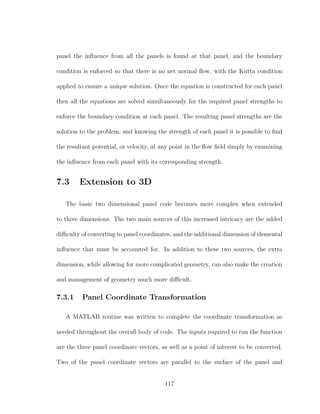 panel the inﬂuence from all the panels is found at that panel, and the boundary
condition is enforced so that there is no net normal ﬂow, with the Kutta condition
applied to ensure a unique solution. Once the equation is constructed for each panel
then all the equations are solved simultaneously for the required panel strengths to
enforce the boundary condition at each panel. The resulting panel strengths are the
solution to the problem, and knowing the strength of each panel it is possible to ﬁnd
the resultant potential, or velocity, at any point in the ﬂow ﬁeld simply by examining
the inﬂuence from each panel with its corresponding strength.
7.3 Extension to 3D
The basic two dimensional panel code becomes more complex when extended
to three dimensions. The two main sources of this increased intricacy are the added
diﬃculty of converting to panel coordinates, and the additional dimension of elemental
inﬂuence that must be accounted for. In addition to these two sources, the extra
dimension, while allowing for more complicated geometry, can also make the creation
and management of geometry much more diﬃcult.
7.3.1 Panel Coordinate Transformation
A MATLAB routine was written to complete the coordinate transformation as
needed throughout the overall body of code. The inputs required to run the function
are the three panel coordinate vectors, as well as a point of interest to be converted.
Two of the panel coordinate vectors are parallel to the surface of the panel and
117
 