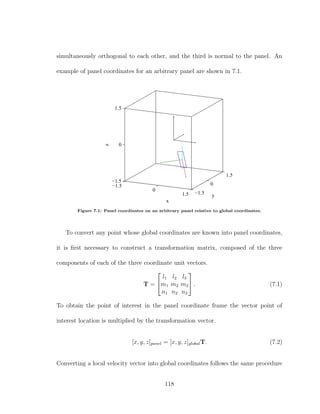 simultaneously orthogonal to each other, and the third is normal to the panel. An
example of panel coordinates for an arbitrary panel are shown in 7.1.
−1.5
0
1.5 −1.5
0
1.5
−1.5
0
1.5
y
x
z
Figure 7.1: Panel coordinates on an arbitrary panel relative to global coordinates.
To convert any point whose global coordinates are known into panel coordinates,
it is ﬁrst necessary to construct a transformation matrix, composed of the three
components of each of the three coordinate unit vectors.
T =


l1 l2 l3
m1 m2 m3
n1 n2 n3

 . (7.1)
To obtain the point of interest in the panel coordinate frame the vector point of
interest location is multiplied by the transformation vector.
[x, y, z]panel = [x, y, z]globalT. (7.2)
Converting a local velocity vector into global coordinates follows the same procedure
118
 