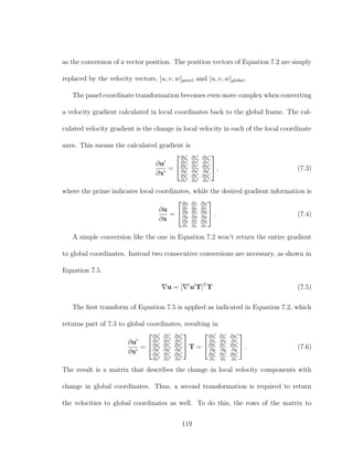 as the conversion of a vector position. The position vectors of Equation 7.2 are simply
replaced by the velocity vectors, [u, v, w]panel and [u, v, w]global.
The panel coordinate transformation becomes even more complex when converting
a velocity gradient calculated in local coordinates back to the global frame. The cal-
culated velocity gradient is the change in local velocity in each of the local coordinate
axes. This means the calculated gradient is
∂u
∂x
=


∂u
∂x
∂v
∂x
∂w
∂x
∂u
∂y
∂v
∂y
∂w
∂y
∂u
∂z
∂v
∂z
∂w
∂z

 , (7.3)
where the prime indicates local coordinates, while the desired gradient information is
∂u
∂x
=


∂u
∂x
∂v
∂x
∂w
∂x
∂u
∂y
∂v
∂y
∂w
∂y
∂u
∂z
∂v
∂z
∂w
∂z

 . (7.4)
A simple conversion like the one in Equation 7.2 won’t return the entire gradient
to global coordinates. Instead two consecutive conversions are necessary, as shown in
Equation 7.5.
u = [ u T]T
T (7.5)
The ﬁrst transform of Equation 7.5 is applied as indicated in Equation 7.2, which
returns part of 7.3 to global coordinates, resulting in
∂u
∂x
=


∂u
∂x
∂v
∂x
∂w
∂x
∂u
∂y
∂v
∂y
∂w
∂y
∂u
∂z
∂v
∂z
∂w
∂z

 T =


∂u
∂x
∂v
∂x
∂w
∂x
∂u
∂y
∂v
∂y
∂w
∂y
∂u
∂z
∂v
∂z
∂w
∂z

 . (7.6)
The result is a matrix that describes the change in local velocity components with
change in global coordinates. Thus, a second transformation is required to return
the velocities to global coordinates as well. To do this, the rows of the matrix to
119
 