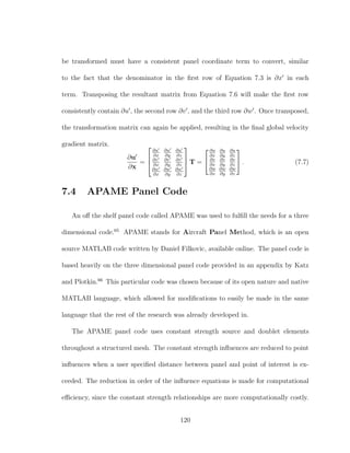 be transformed must have a consistent panel coordinate term to convert, similar
to the fact that the denominator in the ﬁrst row of Equation 7.3 is ∂x in each
term. Transposing the resultant matrix from Equation 7.6 will make the ﬁrst row
consistently contain ∂u , the second row ∂v , and the third row ∂w . Once transposed,
the transformation matrix can again be applied, resulting in the ﬁnal global velocity
gradient matrix.
∂u
∂x
=



∂u
∂x
∂u
∂y
∂u
∂z
∂v
∂x
∂v
∂y
∂v
∂z
∂w
∂x
∂w
∂y
∂w
∂z


 T =


∂u
∂x
∂u
∂y
∂u
∂z
∂v
∂x
∂v
∂y
∂v
∂z
∂w
∂x
∂w
∂y
∂w
∂z

 . (7.7)
7.4 APAME Panel Code
An oﬀ the shelf panel code called APAME was used to fulﬁll the needs for a three
dimensional code.65
APAME stands for Aircraft Panel Method, which is an open
source MATLAB code written by Daniel Filkovic, available online. The panel code is
based heavily on the three dimensional panel code provided in an appendix by Katz
and Plotkin.66
This particular code was chosen because of its open nature and native
MATLAB language, which allowed for modiﬁcations to easily be made in the same
language that the rest of the research was already developed in.
The APAME panel code uses constant strength source and doublet elements
throughout a structured mesh. The constant strength inﬂuences are reduced to point
inﬂuences when a user speciﬁed distance between panel and point of interest is ex-
ceeded. The reduction in order of the inﬂuence equations is made for computational
eﬃciency, since the constant strength relationships are more computationally costly.
120
 