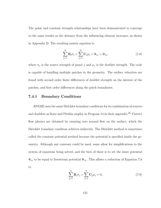 The point and constant strength relationships have been demonstrated to converge
to the same results as the distance from the inﬂuencing element increases, as shown
in Appendix D. The resulting matrix equation is
N
j=1
Bjσj +
N
j=1
Cjµj + Φ∞ = Φin, (7.8)
where σj is the source strength of panel j and µj is the doublet strength. The code
is capable of handling multiple patches in the geometry. The surface velocities are
found with second order ﬁnite diﬀerences of doublet strength on the interior of the
patches, and ﬁrst order diﬀerences along the patch boundaries.
7.4.1 Boundary Conditions
APAME uses the same Dirichlet boundary conditions for its combination of sources
and doublets as Katz and Plotkin employ in Program 14 in their appendix.66
Correct
ﬂow physics are obtained by ensuring zero normal ﬂow on the surface, which the
Dirichlet boundary condition achieves indirectly. The Dirichlet method is sometimes
called the constant potential method because the potential is speciﬁed inside the ge-
ometry. Although any constant could be used, some allow for simpliﬁcations to the
system of equations being solved, and the best of these is to set the inner potential
Φin to be equal to freestream potential Φ∞. This allows a reduction of Equation 7.8
to
N
j=1
Bjσj +
N
j=1
Cjµj = 0, (7.9)
121
 