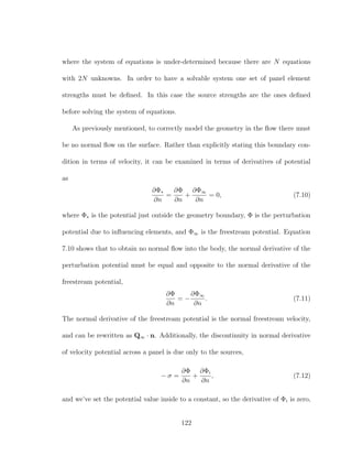 where the system of equations is under-determined because there are N equations
with 2N unknowns. In order to have a solvable system one set of panel element
strengths must be deﬁned. In this case the source strengths are the ones deﬁned
before solving the system of equations.
As previously mentioned, to correctly model the geometry in the ﬂow there must
be no normal ﬂow on the surface. Rather than explicitly stating this boundary con-
dition in terms of velocity, it can be examined in terms of derivatives of potential
as
∂Φ∗
∂n
=
∂Φ
∂n
+
∂Φ∞
∂n
= 0, (7.10)
where Φ∗ is the potential just outside the geometry boundary, Φ is the perturbation
potential due to inﬂuencing elements, and Φ∞ is the freestream potential. Equation
7.10 shows that to obtain no normal ﬂow into the body, the normal derivative of the
perturbation potential must be equal and opposite to the normal derivative of the
freestream potential,
∂Φ
∂n
= −
∂Φ∞
∂n
. (7.11)
The normal derivative of the freestream potential is the normal freestream velocity,
and can be rewritten as Q∞ · n. Additionally, the discontinuity in normal derivative
of velocity potential across a panel is due only to the sources,
− σ =
∂Φ
∂n
+
∂Φi
∂n
, (7.12)
and we’ve set the potential value inside to a constant, so the derivative of Φi is zero,
122
 