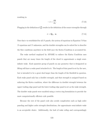 resulting in
− σ =
∂Φ
∂n
. (7.13)
Plugging in the deﬁnition of ∂Φ
∂n
results in the deﬁnition of the source strengths through
σ = Q∞ · n. (7.14)
Now that σ is established for all N panels, the system of equations in Equation 7.9 has
N equations and N unknowns, and the doublet strengths can be solved for to describe
the ﬂow conditions anywhere in the ﬁeld once the Kutta Condition is accounted for.
The wake method employed by APAME to enforce the Kutta Condition uses
panels that are many times the length of the chord to approximate a single semi-
inﬁnite wake. Each spanwise group of panels on any geometry that is designated as
lifting will have a wake panel attached to it. The length of that panel is set by the user,
but is intended to be a great deal larger than the length of the ﬂowﬁeld in question.
Each wake panel only has a doublet strength, and that strength is assigned based on
enforcing the Kutta condition, where the diﬀerence in doublet strength between the
upper trailing edge panel and the lower trailing edge panel is set as the wake strength.
The doublet wake panels were modeled using a vortex ring formulation to provide the
most computationally eﬃcient code possible.
Because the rest of the panel code also avoids complexities such as high order
paneling and higher order strength distributions, the approximate semi-inﬁnite wake
is an acceptable choice. Additionally, the lack of wake rollup and correspondingly
123
 