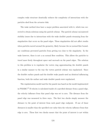 complex wake structure drastically reduces the complexity of interactions with the
particles shed from the actuator disk.
The wake method does have a major problem associated with it, which was cor-
rected to obtain solutions using the particle scheme. The particle scheme encountered
stability issues due to interactions with the wake doublet panels stemming from the
singularities that occur on the panel edges. These singularities did not aﬀect results
when particles moved around the geometry, likely because the no normal ﬂow bound-
ary conditions prevented particles from getting too close to the singularity. In the
wake however, there is not a no normal ﬂow condition. This allows the particles to
travel more freely throughout space and encroach on the panel edges. The solution
to this problem is to regularize the vortex ring approximating the doublet panels
in a similar manner to the way the vortex particle scheme was regularized. Since
the doublet surface panels and the doublet wake panels used an identical inﬂuencing
function, both the surface and wake doublet panels were regularized.
The regularization model used for the panels was based on the model implemented
in PMARC.67
If velocity is calculated inside of a speciﬁed distance from a panel edge,
the velocity inﬂuence from that panel edge was set to zero. The distance from the
panel edge was measured in three ways. The ﬁrst two checks simply measure the
distance to the point of interest from each panel edge endpoint. If one of those
distances is smaller than the speciﬁed core value then the velocity inﬂuence from that
edge is zero. These ﬁrst two checks ensure that the point of interest is not within
124
 