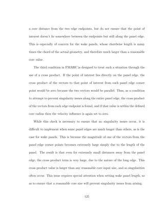 a core distance from the two edge endpoints, but do not ensure that the point of
interest doesn’t lie somewhere between the endpoints but still along the panel edge.
This is especially of concern for the wake panels, whose chordwise length is many
times the chord of the actual geometry, and therefore much larger than a reasonable
core value.
The third condition in PMARC is designed to treat such a situation through the
use of a cross product. If the point of interest lies directly on the panel edge, the
cross product of the vectors to that point of interest from each panel edge corner
point would be zero because the two vectors would be parallel. Thus, as a condition
to attempt to prevent singularity issues along the entire panel edge, the cross product
of the vectors from each edge endpoint is found, and if that value is within the deﬁned
core radius then the velocity inﬂuence is again set to zero.
While this check is necessary to ensure that no singularity issues occur, it is
diﬃcult to implement when some panel edges are much longer than others, as is the
case for wake panels. This is because the magnitude of one of the vectors from the
panel edge corner points becomes extremely large simply due to the length of the
panel. The result is that even for extremely small distances away from the panel
edge, the cross product term is very large, due to the nature of the long edge. This
cross product value is larger than any reasonable core input size, and so singularities
often occur. This issue requires special attention when setting wake panel length, so
as to ensure that a reasonable core size will prevent singularity issues from arising.
125
 
