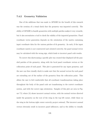 7.4.2 Geometry Validation
One of the additions that was made to APAME for the beneﬁt of this research
was the creation of a visual check that the geometry was imported correctly. The
ability of APAME to handle geometries with multiple patches makes it very versatile,
but it also necessitates a tool to check the validity of the imported geometries. Panel
coordinate vector generation depends on the orientation of the matrix containing
input coordinate data for the various patches of th geometry. As such, if the input
coordinate matrix is not constructed and oriented correctly, the panel normal vector
may be calculated with the wrong sign, which leads to incorrect panel code results.
To correct this shortcoming a speciﬁc plot was created that displayed all the pan-
eled patches of the geometry, along with the local panel coordinate vectors at the
collocation point of each panel. This plot is generated for any input geometry, and
the user can then visually check to make sure that the normal vectors for each panel
are extending out of the surface of the geometry from the collocation point. This
allows the user to feel comfortable that all coordinate transformations taking place
throughout the body of the panel code are transforming to the correct coordinate
system, and with the correct sign orientation. Samples of this plot are seen in Fig-
ure 7.2, where (b) shows incorrect normal vectors, with the normal vectors directed
inside the geometry on the root of the wing in the top left corner, while those on
the wing in the bottom right corner correctly project outward. The incorrect normal
vectors obviously result in incorrect panel inﬂuences, and so the ability to visually
126
 