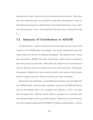 interpolated to create a ring of data at the axial slice location of interest. This means
that each collocation point was interpolated using linear interpolation to create an
interpolated ring of pressure coeﬃcient data at the desired axial location. Next, rather
than interpolating in x and z, the interpolated collocation data is interpolated using
θ.
7.5 Summary of Contributions to APAME
As demonstrated, a variety of contributions have been made over the course of this
research to the APAME panel code package. The speciﬁc contributions span from
various added plot features to additional calculations. The original surface contour
plots generated in APAME used edge centered data, which resulted in collocation
data being plotted on panel edges. These plots were changed to cell centered plots so
that the collocation data was actually plotted at the collocation points. Additionally,
the geometry validation plots were created to help the user visualize whether panels
had been imported correctly, which was a feature previously unavailable.
Beyond the newly added plots, several additional calculations were also added into
the APAME solution. The streamline capabilities using both the MATLAB function
and the timestepping scheme were completely new additions, as well as the plots
that accompany them. Oﬀ-body velocity inﬂuence equations were created for point
and constant strength source and doublet elements. Additionally, the panel skewness
correction originally implemented in APAME was simply an approximation. A matrix
132
 