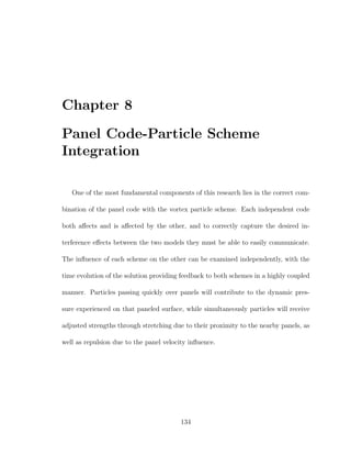 Chapter 8
Panel Code-Particle Scheme
Integration
One of the most fundamental components of this research lies in the correct com-
bination of the panel code with the vortex particle scheme. Each independent code
both aﬀects and is aﬀected by the other, and to correctly capture the desired in-
terference eﬀects between the two models they must be able to easily communicate.
The inﬂuence of each scheme on the other can be examined independently, with the
time evolution of the solution providing feedback to both schemes in a highly coupled
manner. Particles passing quickly over panels will contribute to the dynamic pres-
sure experienced on that paneled surface, while simultaneously particles will receive
adjusted strengths through stretching due to their proximity to the nearby panels, as
well as repulsion due to the panel velocity inﬂuence.
134
 