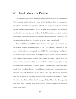 8.1 Panel Inﬂuence on Particles
The more straightforward of the interactions is that of the panels on the particles.
The traditional particle scheme is a basic N-body problem, where for each particle
the inﬂuence from all the other particles is found. The integration works because each
particle is an inﬂuencing element. In APAME each panel also exerts two inﬂuences,
one from the source strength and one from the doublet strength. As such, in addition
to looking at the velocity and stretching inﬂuence from each particle, the velocity and
stretching inﬂuence from each element type on each panel is also found.
Because APAME and VSAERO share the same panel types it is possible to use
the velocity inﬂuence equations laid out in the VSAERO theory document to cal-
culate velocity inﬂuences from panels in APAME. The relationships provided in the
VSAERO theory document detail the exact procedure to calculate velocity inﬂuences
from both point and constant strength source panels and doublet panels, so no rep-
etition of the information will be made here.68
It is worth noting that the theory
document uses the fact that a constant strength doublet panel is equivalent to a
panel whose bounding edges are vortex ﬁlaments. In this case, a singularity exists
whenever the point of interest is in line with a panel edge. The theory document
then uses an alternative expression to reduce the occurrence of the singularity to only
when the point of interest lines directly on a panel edge. This makes the singularity
issue much less of a concern, as the vortex particles are discretized to avoid placement
inside any geometry.
135
 