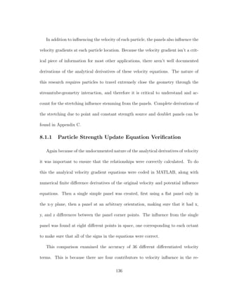 In addition to inﬂuencing the velocity of each particle, the panels also inﬂuence the
velocity gradients at each particle location. Because the velocity gradient isn’t a crit-
ical piece of information for most other applications, there aren’t well documented
derivations of the analytical derivatives of these velocity equations. The nature of
this research requires particles to travel extremely close the geometry through the
streamtube-geometry interaction, and therefore it is critical to understand and ac-
count for the stretching inﬂuence stemming from the panels. Complete derivations of
the stretching due to point and constant strength source and doublet panels can be
found in Appendix C.
8.1.1 Particle Strength Update Equation Veriﬁcation
Again because of the undocumented nature of the analytical derivatives of velocity
it was important to ensure that the relationships were correctly calculated. To do
this the analyical velocity gradient equations were coded in MATLAB, along with
numerical ﬁnite diﬀerence derivatives of the original velocity and potential inﬂuence
equations. Then a single simple panel was created, ﬁrst using a ﬂat panel only in
the x-y plane, then a panel at an arbitrary orientation, making sure that it had x,
y, and z diﬀerences between the panel corner points. The inﬂuence from the single
panel was found at eight diﬀerent points in space, one corresponding to each octant
to make sure that all of the signs in the equations were correct.
This comparison examined the accuracy of 36 diﬀerent diﬀerentiated velocity
terms. This is because there are four contributors to velocity inﬂuence in the re-
136
 