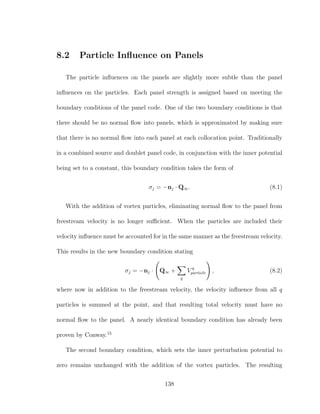8.2 Particle Inﬂuence on Panels
The particle inﬂuences on the panels are slightly more subtle than the panel
inﬂuences on the particles. Each panel strength is assigned based on meeting the
boundary conditions of the panel code. One of the two boundary conditions is that
there should be no normal ﬂow into panels, which is approximated by making sure
that there is no normal ﬂow into each panel at each collocation point. Traditionally
in a combined source and doublet panel code, in conjunction with the inner potential
being set to a constant, this boundary condition takes the form of
σj = −nj · Q∞. (8.1)
With the addition of vortex particles, eliminating normal ﬂow to the panel from
freestream velocity is no longer suﬃcient. When the particles are included their
velocity inﬂuence must be accounted for in the same manner as the freestream velocity.
This results in the new boundary condition stating
σj = −nj · Q∞ +
q
V q
particle , (8.2)
where now in addition to the freestream velocity, the velocity inﬂuence from all q
particles is summed at the point, and that resulting total velocity must have no
normal ﬂow to the panel. A nearly identical boundary condition has already been
proven by Conway.15
The second boundary condition, which sets the inner perturbation potential to
zero remains unchanged with the addition of the vortex particles. The resulting
138
 