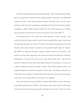 All of the conﬁgurations used an identical propeller. The propeller had four blades,
and was a 20 percent scale model of the original propeller mounted on the SAAB 340
commuter aircraft. The model propeller diameter was 0.64 meters, and the entire
propeller model was built of aluminum. Samuelsson felt that the particular propeller
exempliﬁed a highly loaded propeller typical for the newest generation of medium
speed commuter aircraft when the test was conducted in the late 1980’s.22
The measurements on the model were taken through a variety of means. The
model itself was tail sting mounted, and the sting controlled the angle of attack and
side slip angle through servo motors. The thrust and torque measurements were made
through strain gauge elements mounted on the propeller shaft inside the spinner.
The RPM was measured through a magnetic pickup mounted on the motor. The
nacelle and wing surface pressures were all measured using the Scanivalve technique.
Additionally, a ﬁve hole probe was used to take ﬁeld velocity data. The ﬁve hole
probe was calibrated in the same wind tunnel used for the experiment. It was run at
a variety of diﬀerent speeds and angles of attack, and all data gathered with it was
sampled multiple times and then averaged to reduce noise. The eﬀects of the probe on
overall data was measured by taking both surface pressure and probe measurements
at the same time, and the eﬀect was deemed to be negligible.
The wind tunnel used was the FFA Low Speed Wind Tunnel, run by The Aero-
nautical Research Institute of Sweden. The tunnel is a low speed, closed circuit tunnel
with an electrical motor driven fan capable of speeds of up to 85m/s. The test section
142
 
