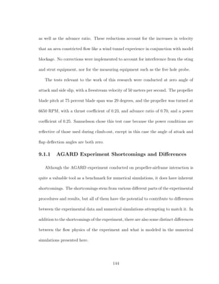 as well as the advance ratio. These reductions account for the increases in velocity
that an area constricted ﬂow like a wind tunnel experience in conjunction with model
blockage. No corrections were implemented to account for interference from the sting
and strut equipment, nor for the measuring equipment such as the ﬁve hole probe.
The tests relevant to the work of this research were conducted at zero angle of
attack and side slip, with a freestream velocity of 50 meters per second. The propeller
blade pitch at 75 percent blade span was 29 degrees, and the propeller was turned at
6650 RPM, with a thrust coeﬃcient of 0.23, and advance ratio of 0.70, and a power
coeﬃcient of 0.25. Samuelsson chose this test case because the power conditions are
reﬂective of those used during climb-out, except in this case the angle of attack and
ﬂap deﬂection angles are both zero.
9.1.1 AGARD Experiment Shortcomings and Diﬀerences
Although the AGARD experiment conducted on propeller-airframe interaction is
quite a valuable tool as a benchmark for numerical simulations, it does have inherent
shortcomings. The shortcomings stem from various diﬀerent parts of the experimental
procedures and results, but all of them have the potential to contribute to diﬀerences
between the experimental data and numerical simulations attempting to match it. In
addition to the shortcomings of the experiment, there are also some distinct diﬀerences
between the ﬂow physics of the experiment and what is modeled in the numerical
simulations presented here.
144
 