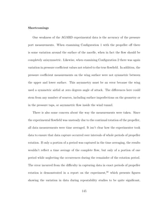 Shortcomings
One weakness of the AGARD experimental data is the accuracy of the pressure
port measurements. When examining Conﬁguration 1 with the propeller oﬀ there
is some variation around the surface of the nacelle, when in fact the ﬂow should be
completely axisymmetric. Likewise, when examining Conﬁguration 2 there was again
variation in pressure coeﬃcient values not related to the true ﬂowﬁeld. In addition, the
pressure coeﬃcient measurements on the wing surface were not symmetric between
the upper and lower surface. This asymmetry must be an error because the wing
used a symmetric airfoil at zero degrees angle of attack. The diﬀerences here could
stem from any number of sources, including surface imperfections on the geometry or
in the pressure taps, or asymmetric ﬂow inside the wind tunnel.
There is also some concern about the way the measurements were taken. Since
the experimental ﬂowﬁeld was unsteady due to the continual rotation of the propeller,
all data measurements were time averaged. It isn’t clear how the experimenter took
data to ensure that data capture occurred over intervals of whole periods of propeller
rotation. If only a portion of a period was captured in the time averaging, the results
wouldn’t reﬂect a time average of the complete ﬂow, but only of a portion of one
period while neglecting the occurrences during the remainder of the rotation period.
The error incurred from the diﬃculty in capturing data in exact periods of propeller
rotation is demonstrated in a report on the experiment,22
which presents ﬁgures
showing the variation in data during repeatability studies to be quite signiﬁcant,
145
 