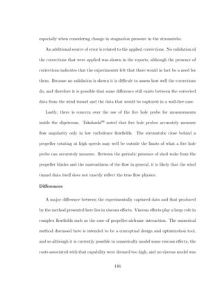 especially when considering change in stagnation pressure in the streamtube.
An additional source of error is related to the applied corrections. No validation of
the corrections that were applied was shown in the reports, although the presence of
corrections indicates that the experimenter felt that there would in fact be a need for
them. Because no validation is shown it is diﬃcult to assess how well the corrections
do, and therefore it is possible that some diﬀerence still exists between the corrected
data from the wind tunnel and the data that would be captured in a wall-free case.
Lastly, there is concern over the use of the ﬁve hole probe for measurements
inside the slipstream. Takahashi69
noted that ﬁve hole probes accurately measure
ﬂow angularity only in low turbulence ﬂowﬁelds. The streamtube close behind a
propeller rotating at high speeds may well be outside the limits of what a ﬁve hole
probe can accurately measure. Between the periodic presence of shed wake from the
propeller blades and the unsteadiness of the ﬂow in general, it is likely that the wind
tunnel data itself does not exactly reﬂect the true ﬂow physics.
Diﬀerences
A major diﬀerence between the experimentally captured data and that produced
by the method presented here lies in viscous eﬀects. Viscous eﬀects play a large role in
complex ﬂowﬁelds such as the case of propeller-airframe interaction. The numerical
method discussed here is intended to be a conceptual design and optimization tool,
and so although it is currently possible to numerically model some viscous eﬀects, the
costs associated with that capability were deemed too high, and no viscous model was
146
 