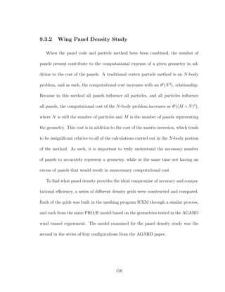 9.3.2 Wing Panel Density Study
When the panel code and particle method have been combined, the number of
panels present contribute to the computational expense of a given geometry in ad-
dition to the cost of the panels. A traditional vortex particle method is an N-body
problem, and as such, the computational cost increases with an O(N2
), relationship.
Because in this method all panels inﬂuence all particles, and all particles inﬂuence
all panels, the computational cost of the N-body problem increases as O((M + N)2
),
where N is still the number of particles and M is the number of panels representing
the geometry. This cost is in addition to the cost of the matrix inversion, which tends
to be insigniﬁcant relative to all of the calculations carried out in the N-body portion
of the method. As such, it is important to truly understand the necessary number
of panels to accurately represent a geometry, while at the same time not having an
excess of panels that would result in unnecessary computational cost.
To ﬁnd what panel density provides the ideal compromise of accuracy and compu-
tational eﬃciency, a series of diﬀerent density grids were constructed and compared.
Each of the grids was built in the meshing program ICEM through a similar process,
and each from the same PRO/E model based on the geometries tested in the AGARD
wind tunnel experiment. The model examined for the panel density study was the
second in the series of four conﬁgurations from the AGARD paper.
156
 