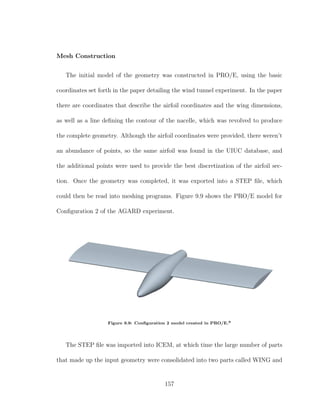 Mesh Construction
The initial model of the geometry was constructed in PRO/E, using the basic
coordinates set forth in the paper detailing the wind tunnel experiment. In the paper
there are coordinates that describe the airfoil coordinates and the wing dimensions,
as well as a line deﬁning the contour of the nacelle, which was revolved to produce
the complete geometry. Although the airfoil coordinates were provided, there weren’t
an abundance of points, so the same airfoil was found in the UIUC database, and
the additional points were used to provide the best discretization of the airfoil sec-
tion. Once the geometry was completed, it was exported into a STEP ﬁle, which
could then be read into meshing programs. Figure 9.9 shows the PRO/E model for
Conﬁguration 2 of the AGARD experiment.
Figure 9.9: Conﬁguration 2 model created in PRO/E.9
The STEP ﬁle was imported into ICEM, at which time the large number of parts
that made up the input geometry were consolidated into two parts called WING and
157
 