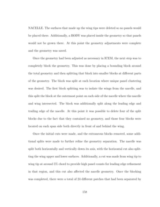 NACELLE. The surfaces that made up the wing tips were deleted so no panels would
be placed there. Additionally, a BODY was placed inside the geometry so that panels
would not be grown there. At this point the geometry adjustments were complete
and the geometry was saved.
Once the geometry had been adjusted as necessary in ICEM, the next step was to
completely block the geometry. This was done by placing a bounding block around
the total geometry and then splitting that block into smaller blocks at diﬀerent parts
of the geometry. The block was split at each location where unique panel clustering
was desired. The ﬁrst block splitting was to isolate the wings from the nacelle, and
this split the block at the outermost point on each side of the nacelle where the nacelle
and wing intersected. The block was additionally split along the leading edge and
trailing edge of the nacelle. At this point it was possible to delete four of the split
blocks due to the fact that they contained no geometry, and those four blocks were
located on each span side both directly in front of and behind the wing.
Once the initial cuts were made, and the extraneous blocks removed, some addi-
tional splits were made to further reﬁne the geometry separation. The nacelle was
split both horizontally and vertically down its axis, with the horizontal cut also split-
ting the wing upper and lower surfaces. Additionally, a cut was made from wing tip to
wing tip at around 5% chord to provide high panel counts for leading edge reﬁnement
in that region, and this cut also aﬀected the nacelle geometry. Once the blocking
was completed, there were a total of 24 diﬀerent patches that had been separated by
158
 