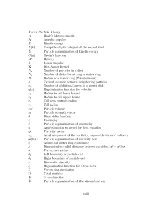 Vortex Particle Theory
A Beale’s Method matrix
A Angular impulse
E Kinetic energy
E(k) Complete elliptic integral of the second kind
˜E Particle approximation of kinetic energy
G(x) Green’s function
H Helicity
I Linear impulse
K Biot-Savart Kernel
Ns Number of particles in a disk
Nφ Number of disks discretizing a vortex ring
R Radius of a vortex ring (Winckelmans)
h Typical distance between neighboring particles
nc Number of additional layers in a vortex disk
q(x) Regularization function for velocity
r1 Radius to cell lower bound
r2 Radius to cell upper bound
rc Cell area centroid radius
rl Cell radius
vol Particle volume
α Particle strength vector
δ Dirac delta function
ε Enstrophy
˜ε Particle approximation of enstrophy
η Approximation to kernel for heat equation
ω Vorticity vector
ωx Axial component of the vorticity, responsible for swirl velocity
˜ω(x, t) Particle approximation of vorticity ﬁeld
φ Azimuthal vortex ring coordinate
ρ Dimensionless radial distance between particles, |xp
− xq
|/σ
σ Vortex core radius
θ1 Left boundary of particle cell
θ2 Right boundary of particle cell
ν Kinematic viscosity
ζ Regularization function for Dirac delta
Γ Vortex ring circulation
Ω Total vorticity
Ψ Streamfunction
˜Ψ Particle approximation of the streamfunction
xviii
 