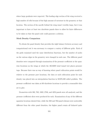 where large gradients were expected. The leading edge section of the wing received a
high number of cells because of the high amount of curvature in the geometry at that
location. The section of the nacelle behind the wing wasn’t terribly large, but it was
important to have at least two chordwise panels there to allow for ﬁnite diﬀerences
to be taken so that the panel code could generate a solution.
Mesh Density Comparison
To obtain the panel density that provides the right balance between accuracy and
computational cost it was necessary to compare a variety of diﬀerent grids. Each of
the grids examined used the same distribution functions, but the number of nodes
on the various edges in the geometry were changed in each case. The diﬀerent panel
densities were compared through examination of the pressure coeﬃcient at the span-
wise locations on the wings at which the AGARD wind tunnel test places pressure
taps. Because there was no way of knowing where panel collocation points would be
relative to the pressure port locations, the data at each collocation point for each
density was placed into an interpolation function in MATLAB called griddata. The
pressure coeﬃcient was taken at 60 chordwise locations to provide a reasonable data
set to plot.
Geometries with 382, 762, 1882, 2746, and 4252 panels were all analyzed, and the
pressure coeﬃcient slices were produced for each. Examination of any of the diﬀerent
spanwise locations showed that, while the 382 and 762 panel schemes were noticeably
diﬀerent from the other panel densities, the higher panel counts all behaved quite
161
 