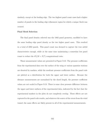 similarly, except at the leading edge. The two highest panel count cases had a higher
number of panels in the leading edge reﬁnement region for which a unique block was
created.
Final Mesh Selection
The ﬁnal panel density selected was the 1882 panel geometry, modiﬁed to have
the same leading edge panel density as the two higher panel cases. This resulted
in a total of 2282 panels. This panel count was deemed to capture the true airfoil
characteristics enough, while at the same time maintaining a somewhat low panel
count to reduce the O((M + N)2
) computational costs.
Those measurement values are presented in Figure 9.13. The pressure coeﬃcients
from the experimental data over the surface of the wing at various spanwise stations
are denoted by markers, while the resultant pressure coeﬃcients from the panel code
are plotted as a distribution for both the upper and lower surface. Because the
distance measurements are normalized by the chord length, the pressure coeﬃcient
values are not scaled in Figure 9.13. There is some clear pressure diﬀerence between
the upper and lower surfaces of the experimental data, indicated by the fact that the
experimental markers in the plots do not completely overlap. These eﬀects are not
captured in the panel code results, and whatever the source of the errors from the wind
tunnel, the same eﬀects are likely present in all of the experimental measurements.
162
 