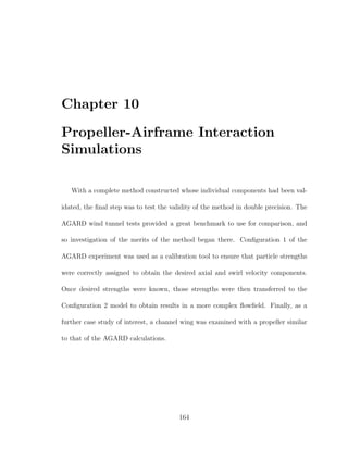 Chapter 10
Propeller-Airframe Interaction
Simulations
With a complete method constructed whose individual components had been val-
idated, the ﬁnal step was to test the validity of the method in double precision. The
AGARD wind tunnel tests provided a great benchmark to use for comparison, and
so investigation of the merits of the method began there. Conﬁguration 1 of the
AGARD experiment was used as a calibration tool to ensure that particle strengths
were correctly assigned to obtain the desired axial and swirl velocity components.
Once desired strengths were known, those strengths were then transferred to the
Conﬁguration 2 model to obtain results in a more complex ﬂowﬁeld. Finally, as a
further case study of interest, a channel wing was examined with a propeller similar
to that of the AGARD calculations.
164
 