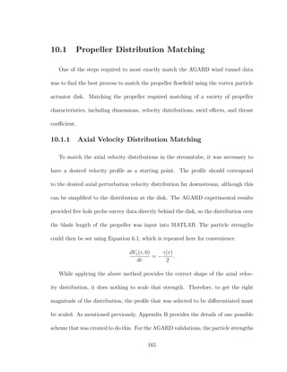 10.1 Propeller Distribution Matching
One of the steps required to most exactly match the AGARD wind tunnel data
was to ﬁnd the best process to match the propeller ﬂowﬁeld using the vortex particle
actuator disk. Matching the propeller required matching of a variety of propeller
characteristics, including dimensions, velocity distributions, swirl eﬀects, and thrust
coeﬃcient.
10.1.1 Axial Velocity Distribution Matching
To match the axial velocity distributions in the streamtube, it was necessary to
have a desired velocity proﬁle as a starting point. The proﬁle should correspond
to the desired axial perturbation velocity distribution far downstream, although this
can be simpliﬁed to the distribution at the disk. The AGARD experimental results
provided ﬁve hole probe survey data directly behind the disk, so the distribution over
the blade length of the propeller was input into MATLAB. The particle strengths
could then be set using Equation 6.1, which is repeated here for convenience.
dVz(r, 0)
dr
= −
γ(r)
2
.
While applying the above method provides the correct shape of the axial veloc-
ity distribution, it does nothing to scale that strength. Therefore, to get the right
magnitude of the distribution, the proﬁle that was selected to be diﬀerentiated must
be scaled. As mentioned previously, Appendix B provides the details of one possible
scheme that was created to do this. For the AGARD validations, the particle strengths
165
 