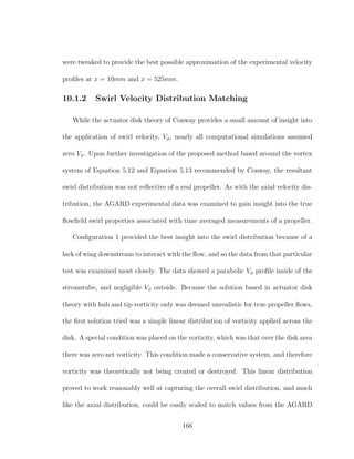 were tweaked to provide the best possible approximation of the experimental velocity
proﬁles at x = 10mm and x = 525mm.
10.1.2 Swirl Velocity Distribution Matching
While the actuator disk theory of Conway provides a small amount of insight into
the application of swirl velocity, Vφ, nearly all computational simulations assumed
zero Vφ. Upon further investigation of the proposed method based around the vortex
system of Equation 5.12 and Equation 5.13 recommended by Conway, the resultant
swirl distribution was not reﬂective of a real propeller. As with the axial velocity dis-
tribution, the AGARD experimental data was examined to gain insight into the true
ﬂowﬁeld swirl properties associated with time averaged measurements of a propeller.
Conﬁguration 1 provided the best insight into the swirl distribution because of a
lack of wing downstream to interact with the ﬂow, and so the data from that particular
test was examined most closely. The data showed a parabolic Vφ proﬁle inside of the
streamtube, and negligible Vφ outside. Because the solution based in actuator disk
theory with hub and tip vorticity only was deemed unrealistic for true propeller ﬂows,
the ﬁrst solution tried was a simple linear distribution of vorticity applied across the
disk. A special condition was placed on the vorticity, which was that over the disk area
there was zero net vorticity. This condition made a conservative system, and therefore
vorticity was theoretically not being created or destroyed. This linear distribution
proved to work reasonably well at capturing the overall swirl distribution, and much
like the axial distribution, could be easily scaled to match values from the AGARD
166
 
