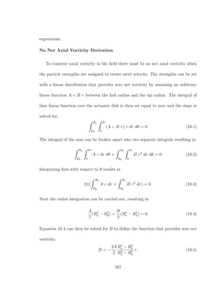 experiment.
No Net Axial Vorticity Derivation
To conserve axial vorticity in the ﬁeld there must be no net axial vorticity when
the particle strengths are assigned to create swirl velocity. The strengths can be set
with a linear distribution that provides zero net vorticity by assuming an arbitrary
linear function A + B r between the hub radius and the tip radius. The integral of
that linear function over the actuator disk is then set equal to zero and the slope is
solved for.
Ra
Rh
2π
0
(A + B r) r dr dθ = 0. (10.1)
The integral of the sum can be broken apart into two separate integrals resulting in
Ra
Rh
2π
0
A r dr dθ +
Ra
Rh
2π
0
B r2
dr dθ = 0. (10.2)
Integrating ﬁrst with respect to θ results in
2π(
Ra
Rh
A r dr +
Ra
Rh
B r2
dr) = 0. (10.3)
Next the radial integration can be carried out, resulting in
A
2
(R2
a − R2
h) +
B
3
(R3
a − R3
h) = 0. (10.4)
Equation 10.4 can then be solved for B to deﬁne the function that provides zero net
vorticity.
B = −
3A
2
R2
a − R2
h
R3
a − R3
h
r. (10.5)
167
 
