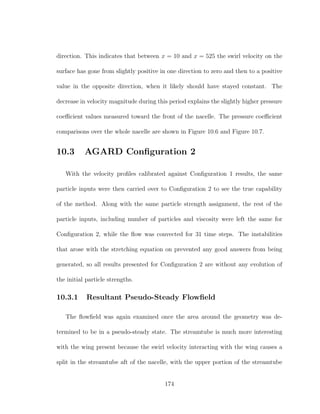 direction. This indicates that between x = 10 and x = 525 the swirl velocity on the
surface has gone from slightly positive in one direction to zero and then to a positive
value in the opposite direction, when it likely should have stayed constant. The
decrease in velocity magnitude during this period explains the slightly higher pressure
coeﬃcient values measured toward the front of the nacelle. The pressure coeﬃcient
comparisons over the whole nacelle are shown in Figure 10.6 and Figure 10.7.
10.3 AGARD Conﬁguration 2
With the velocity proﬁles calibrated against Conﬁguration 1 results, the same
particle inputs were then carried over to Conﬁguration 2 to see the true capability
of the method. Along with the same particle strength assignment, the rest of the
particle inputs, including number of particles and viscosity were left the same for
Conﬁguration 2, while the ﬂow was convected for 31 time steps. The instabilities
that arose with the stretching equation on prevented any good answers from being
generated, so all results presented for Conﬁguration 2 are without any evolution of
the initial particle strengths.
10.3.1 Resultant Pseudo-Steady Flowﬁeld
The ﬂowﬁeld was again examined once the area around the geometry was de-
termined to be in a pseudo-steady state. The streamtube is much more interesting
with the wing present because the swirl velocity interacting with the wing causes a
split in the streamtube aft of the nacelle, with the upper portion of the streamtube
174
 