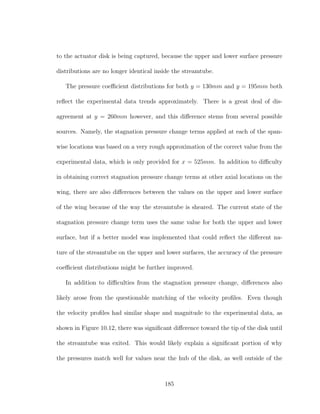 to the actuator disk is being captured, because the upper and lower surface pressure
distributions are no longer identical inside the streamtube.
The pressure coeﬃcient distributions for both y = 130mm and y = 195mm both
reﬂect the experimental data trends approximately. There is a great deal of dis-
agreement at y = 260mm however, and this diﬀerence stems from several possible
sources. Namely, the stagnation pressure change terms applied at each of the span-
wise locations was based on a very rough approximation of the correct value from the
experimental data, which is only provided for x = 525mm. In addition to diﬃculty
in obtaining correct stagnation pressure change terms at other axial locations on the
wing, there are also diﬀerences between the values on the upper and lower surface
of the wing because of the way the streamtube is sheared. The current state of the
stagnation pressure change term uses the same value for both the upper and lower
surface, but if a better model was implemented that could reﬂect the diﬀerent na-
ture of the streamtube on the upper and lower surfaces, the accuracy of the pressure
coeﬃcient distributions might be further improved.
In addition to diﬃculties from the stagnation pressure change, diﬀerences also
likely arose from the questionable matching of the velocity proﬁles. Even though
the velocity proﬁles had similar shape and magnitude to the experimental data, as
shown in Figure 10.12, there was signiﬁcant diﬀerence toward the tip of the disk until
the streamtube was exited. This would likely explain a signiﬁcant portion of why
the pressures match well for values near the hub of the disk, as well outside of the
185
 