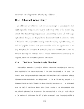 streamtube, but have particular diﬃculty at y = 260mm.
10.4 Channel Wing Study
An additional case of interest that provides an example of a conﬁguration that
might expand the design space for a given trade study is that of the channel wing
aircraft. The channel wing design relies on a unique wing, where a half circle shape
is placed into the span, and the propeller is then mounted with its axis at the center
of that circle. The propeller blades are placed at the trailing edge of the wing, and
when the propeller is turned on it provides suction across the upper surface of the
wing throughout the half circle. A traditional panel code would be able to solve the
ﬂow over the wing, but could not hope to account for the inﬂuence provided by the
propeller, which can amount to signiﬁcant lift beneﬁts.
10.4.1 Resultant Pseudo-Steady Flowﬁeld
The ﬂowﬁeld is solved by placing an actuator disk at the trailing edge of the wing,
with the center of the disk at the center of the circle deformation in the wing. The
channel wing case presented here uses particle strengths to provide similar velocity
proﬁles to those encountered in Conﬁguration 1 of the AGARD study. Figure 10.17
shows the convected particle locations with stretching accounted for. The simulation
is on the verge of instability, which is noticeable because of the particles that have
started to break out of the streamtube. The streamtube is at a distinct angle relative
to the horizontal, indicating that lift is being generated, even though the airfoil is
186
 