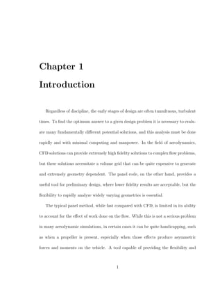 Chapter 1
Introduction
Regardless of discipline, the early stages of design are often tumultuous, turbulent
times. To ﬁnd the optimum answer to a given design problem it is necessary to evalu-
ate many fundamentally diﬀerent potential solutions, and this analysis must be done
rapidly and with minimal computing and manpower. In the ﬁeld of aerodynamics,
CFD solutions can provide extremely high ﬁdelity solutions to complex ﬂow problems,
but these solutions necessitate a volume grid that can be quite expensive to generate
and extremely geometry dependent. The panel code, on the other hand, provides a
useful tool for preliminary design, where lower ﬁdelity results are acceptable, but the
ﬂexibility to rapidly analyze widely varying geometries is essential.
The typical panel method, while fast compared with CFD, is limited in its ability
to account for the eﬀect of work done on the ﬂow. While this is not a serious problem
in many aerodynamic simulations, in certain cases it can be quite handicapping, such
as when a propeller is present, especially when those eﬀects produce asymmetric
forces and moments on the vehicle. A tool capable of providing the ﬂexibility and
1
 