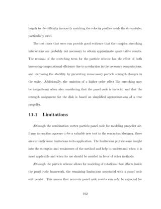 largely to the diﬃculty in exactly matching the velocity proﬁles inside the streamtube,
particularly swirl.
The test cases that were run provide good evidence that the complex stretching
interactions are probably not necessary to obtain approximate quantitative results.
The removal of the stretching term for the particle scheme has the eﬀect of both
increasing computational eﬃciency due to a reduction in the necessary computations,
and increasing the stability by preventing unnecessary particle strength changes in
the wake. Additionally, the omission of a higher order eﬀect like stretching may
be insigniﬁcant when also considering that the panel code is inviscid, and that the
strength assignment for the disk is based on simpliﬁed approximations of a true
propeller.
11.1 Limitations
Although the combination vortex particle-panel code for modeling propeller air-
frame interaction appears to be a valuable new tool to the conceptual designer, there
are currently some limitations to its application. The limitations provide some insight
into the strengths and weaknesses of the method and help to understand when it is
most applicable and when its use should be avoided in favor of other methods.
Although the particle scheme allows for modeling of rotational ﬂow eﬀects inside
the panel code framework, the remaining limitations associated with a panel code
still persist. This means that accurate panel code results can only be expected for
192
 